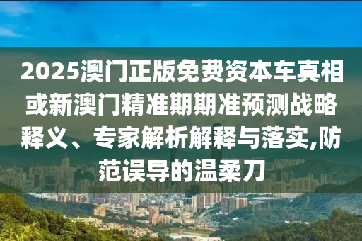 2025澳門正版免費資本車真相或新澳門精準期期準預測戰(zhàn)略釋義、專家解析解釋與落實,防范誤導的溫柔刀